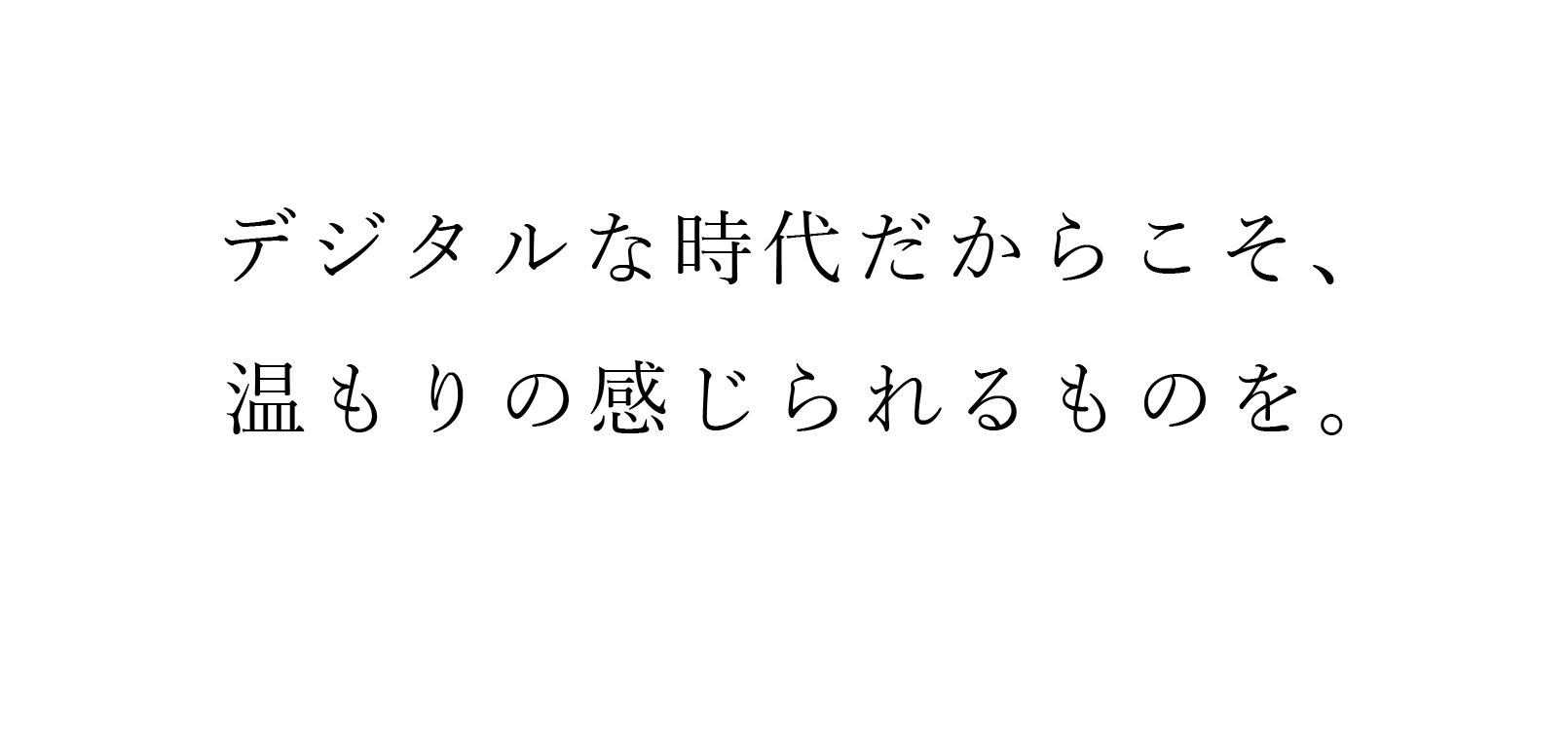 デジタルな時代だからこそ、温もりのあるものを。